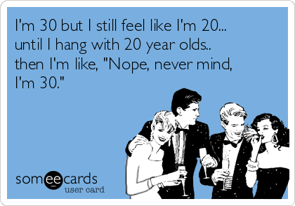 im-30-but-i-still-feel-like-im-20-until-i-hang-with-20-year-olds-then-im-like-nope-never-mind-im-30-8a8df.png